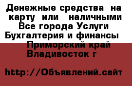 Денежные средства  на  карту  или   наличными - Все города Услуги » Бухгалтерия и финансы   . Приморский край,Владивосток г.